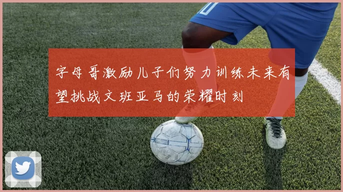 字母哥激励儿子们努力训练未来有望挑战文班亚马的荣耀时刻