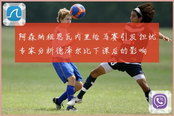 阿森纳租恩瓦内里给马赛引发担忧专家分析德泽尔比下课后的影响