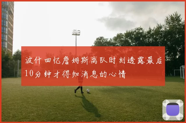 波什回忆詹姆斯离队时刻透露最后10分钟才得知消息的心情