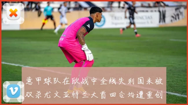 意甲球队在欧战中全线失利国米被双杀尤文亚特兰大首回合均遭重创