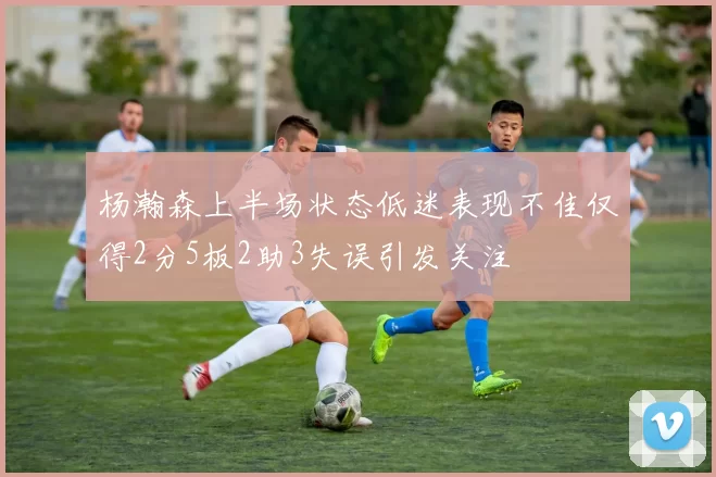 杨瀚森上半场状态低迷表现不佳仅得2分5板2助3失误引发关注