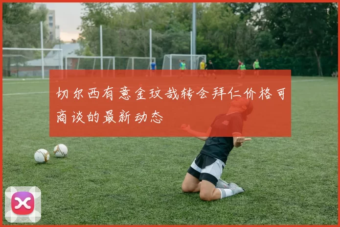 切尔西有意金玟哉转会拜仁价格可商谈的最新动态