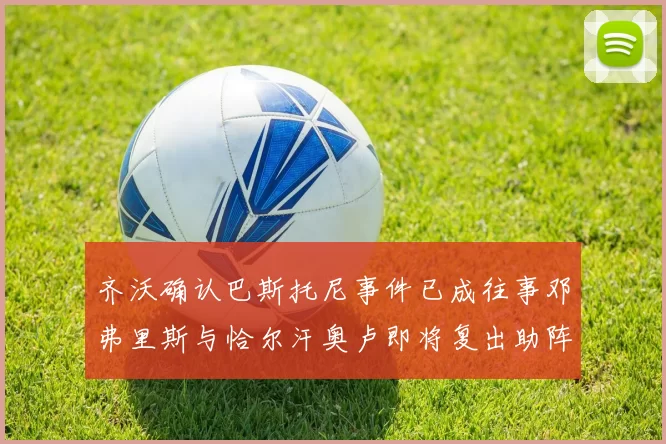 齐沃确认巴斯托尼事件已成往事邓弗里斯与恰尔汗奥卢即将复出助阵