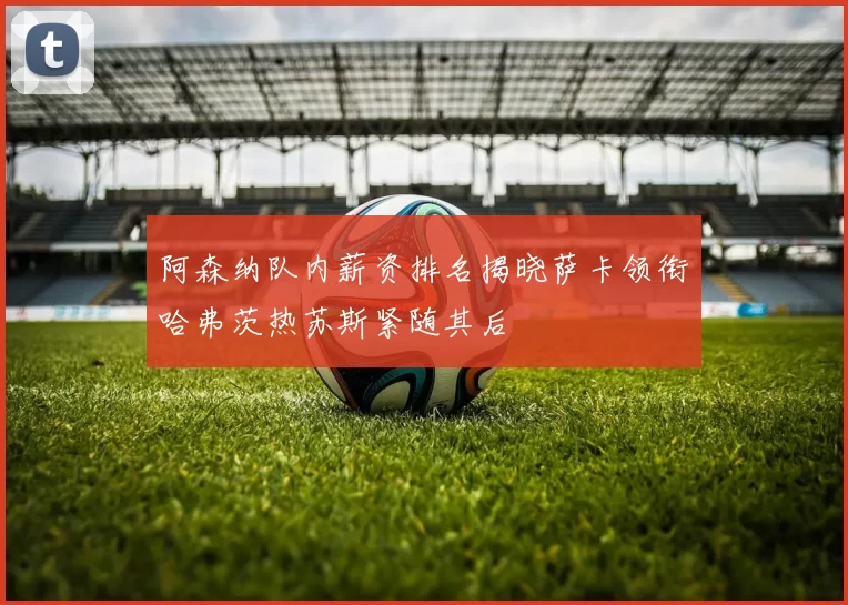 阿森纳队内薪资排名揭晓萨卡领衔哈弗茨热苏斯紧随其后