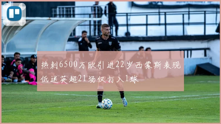 热刺6500万欧引进22岁西蒙斯表现低迷英超21场仅打入1球