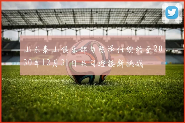 山东泰山俱乐部与陈泽仕续约至2030年12月31日共同迎接新挑战