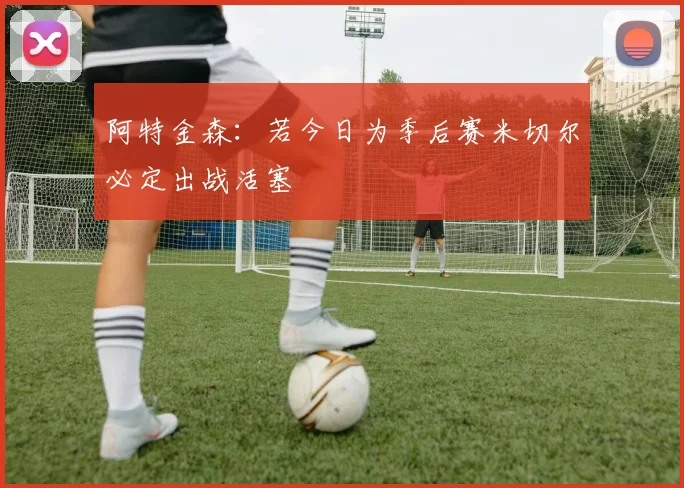 阿特金森：若今日为季后赛米切尔必定出战活塞