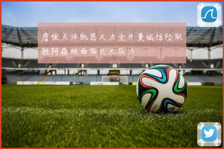 詹俊点评凯恩火力全开曼城惊险取胜阿森纳面临巨大压力