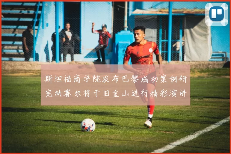 斯坦福商学院发布巴黎成功案例研究纳赛尔将于旧金山进行精彩演讲