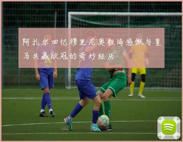 阿扎尔回忆穆里尼奥教诲感慨与皇马共赢欧冠的奇妙经历