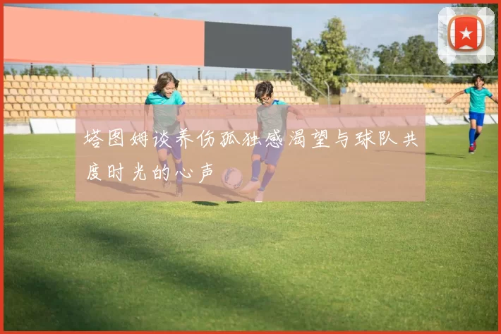 塔图姆谈养伤孤独感渴望与球队共度时光的心声