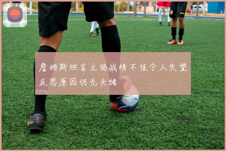 詹姆斯坦言主场战绩不佳令人失望反思原因仍无头绪