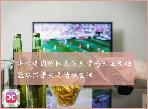 字母哥因球队表现失常感到沮丧砸篮球架遭罚是情绪宣泄