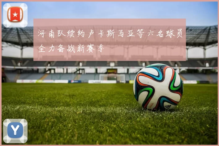 河南队续约卢卡斯马亚等六名球员全力备战新赛季