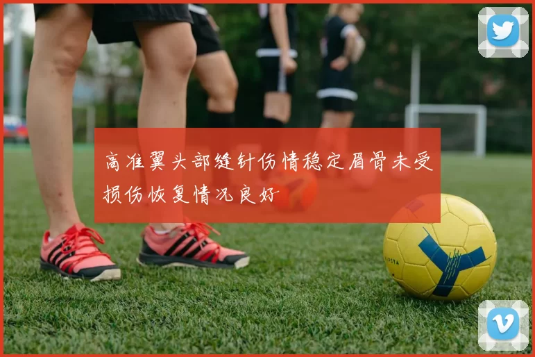 高准翼头部缝针伤情稳定眉骨未受损伤恢复情况良好