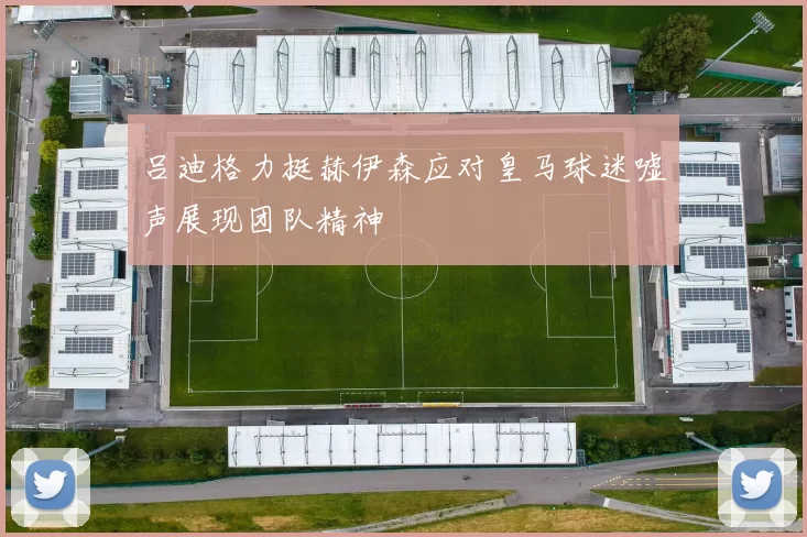 吕迪格力挺赫伊森应对皇马球迷嘘声展现团队精神