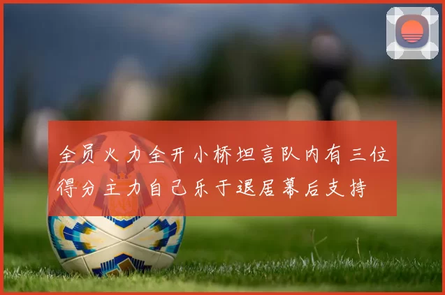 全员火力全开小桥坦言队内有三位得分主力自己乐于退居幕后支持