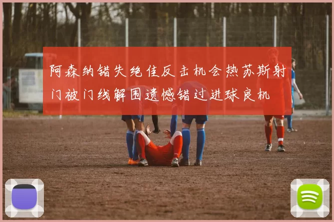 阿森纳错失绝佳反击机会热苏斯射门被门线解围遗憾错过进球良机