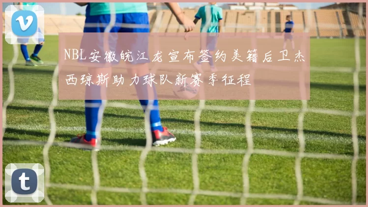 NBL安徽皖江龙宣布签约美籍后卫杰西琼斯助力球队新赛季征程