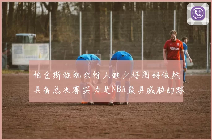 帕金斯称凯尔特人缺少塔图姆依然具备总决赛实力是NBA最具威胁的球队