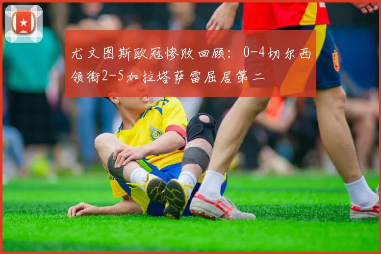 尤文图斯欧冠惨败回顾：0-4切尔西领衔2-5加拉塔萨雷屈居第二